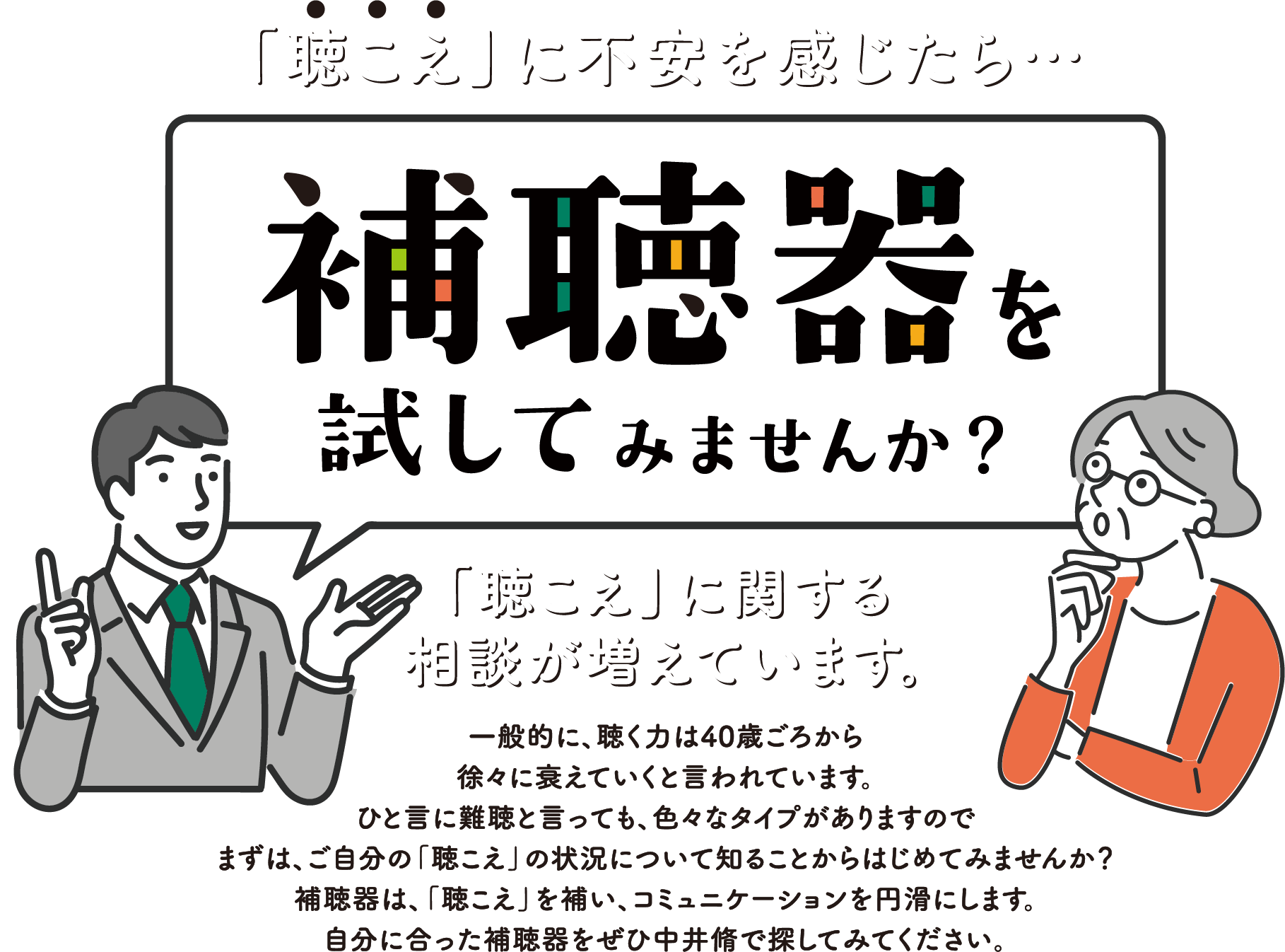 「聴こえ」に不安を感じたら…補聴器を試してみませんか？「聴こえ」に関する相談が増えています。一般的に、聴く力は40歳ごろから徐々に衰えていくと言われています。ひと言に難聴と言っても、色々なタイプがありますのでまずは、ご自分の「聴こえ」の状況について知ることからはじめてみませんか？補聴器は、「聴こえ」を補い、コミュニケーションを円滑にします。自分に合った補聴器をぜひ中井脩で探してみてください。