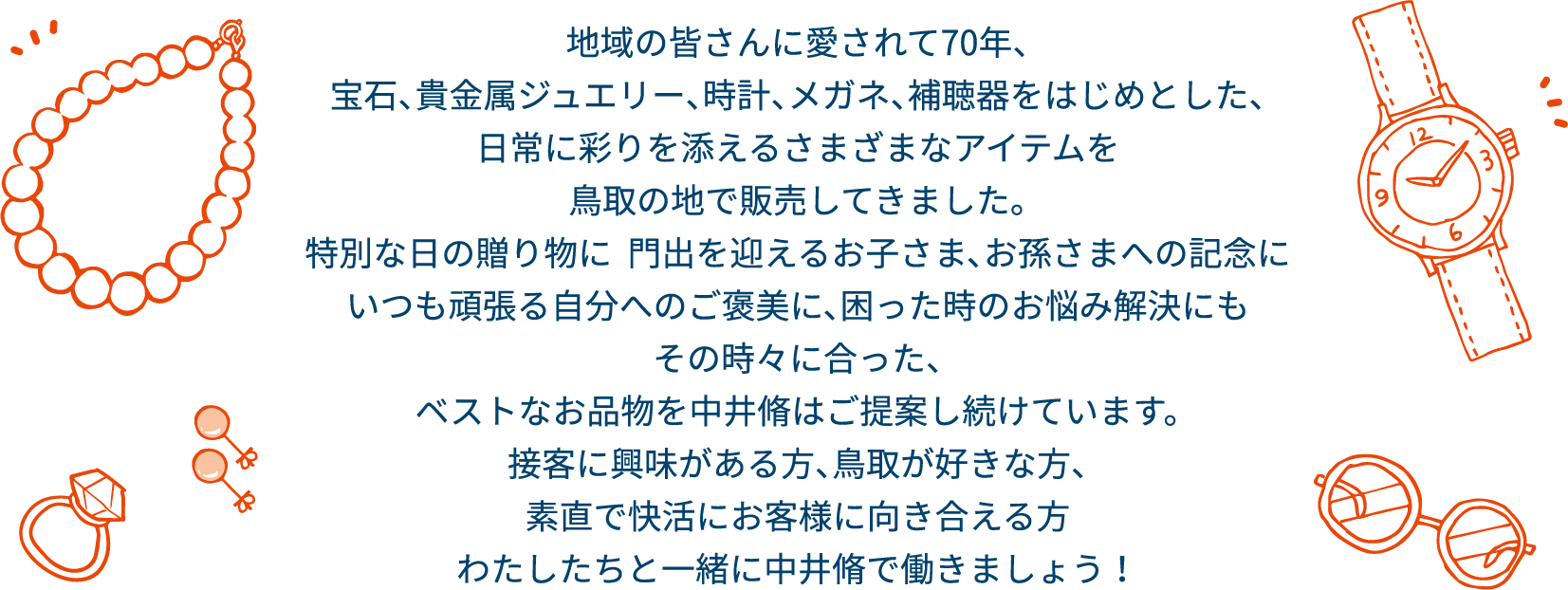 地域の皆さんに愛されて70年、宝石、貴金属ジュエリー、時計、メガネ、補聴器をはじめとした、日常に彩りを添えるさまざまなアイテムを鳥取の地で販売してきました。特別な日の贈り物に  門出を迎えるお子さま、お孫さまへの記念にいつも頑張る自分へのご褒美に、困った時のお悩み解決にもその時々に合った、ベストなお品物を中井脩はご提案し続けています。接客に興味がある方、鳥取が好きな方、素直で快活にお客様に向き合える方。わたしたちと一緒に中井脩で働きましょう！